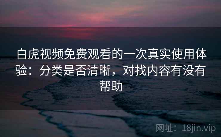 白虎视频免费观看的一次真实使用体验：分类是否清晰，对找内容有没有帮助