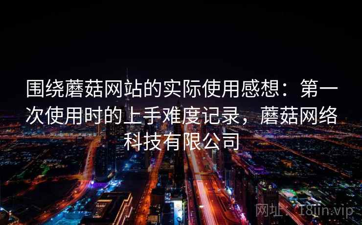 围绕蘑菇网站的实际使用感想：第一次使用时的上手难度记录，蘑菇网络科技有限公司