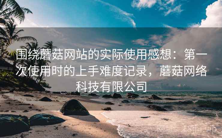 围绕蘑菇网站的实际使用感想：第一次使用时的上手难度记录，蘑菇网络科技有限公司