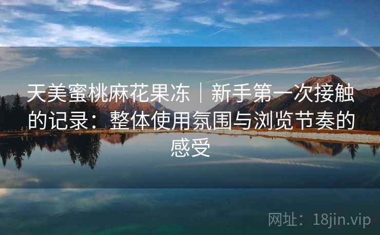 天美蜜桃麻花果冻|新手第一次接触的记录:整体使用氛围与浏览节奏的感受 天美蜜桃麻花果冻|新手第一次接触的记录:整体使用氛围与浏览节奏的感受