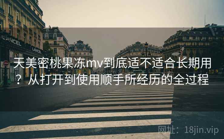 天美密桃果冻mv到底适不适合长期用？从打开到使用顺手所经历的全过程