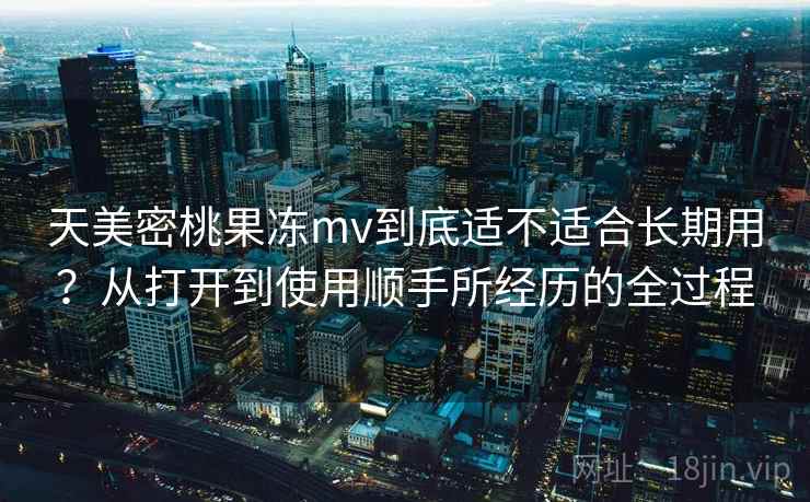 天美密桃果冻mv到底适不适合长期用？从打开到使用顺手所经历的全过程