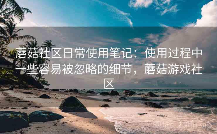 蘑菇社区日常使用笔记:使用过程中一些容易被忽略的细节,蘑菇游戏社区 蘑菇社区日常使用笔记:使用过程中一些容易被忽略的细节,蘑菇游戏社区