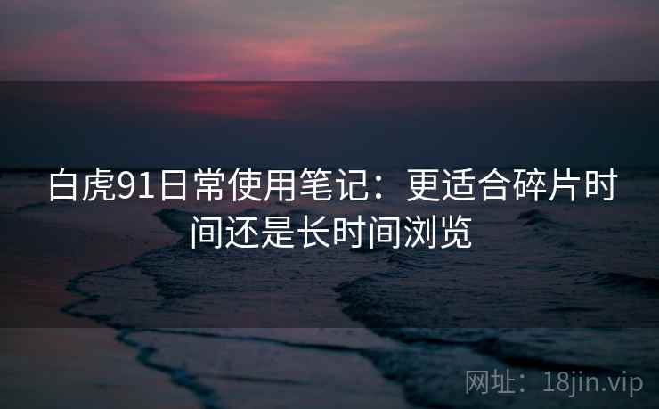 白虎91日常使用笔记：更适合碎片时间还是长时间浏览