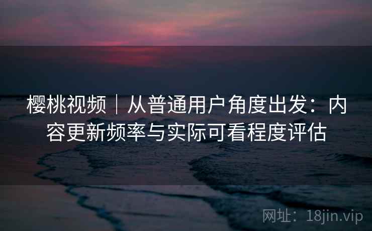 樱桃视频｜从普通用户角度出发：内容更新频率与实际可看程度评估