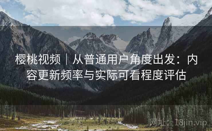 樱桃视频｜从普通用户角度出发：内容更新频率与实际可看程度评估