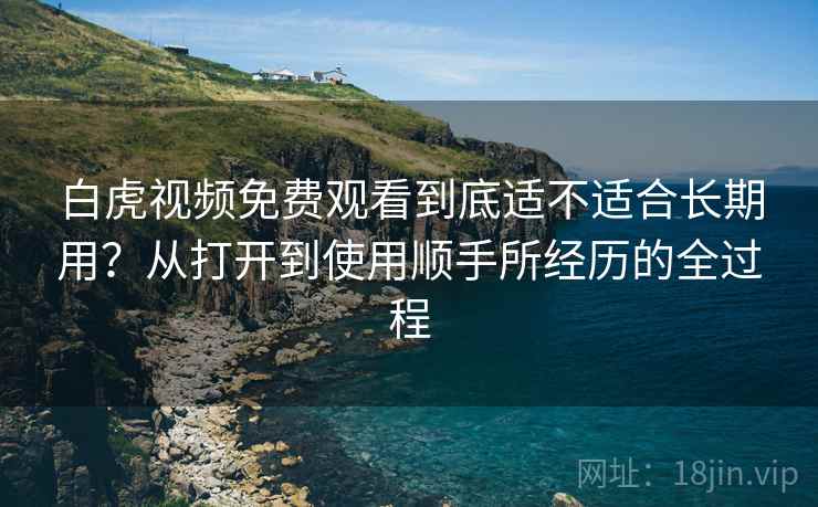 白虎视频免费观看到底适不适合长期用？从打开到使用顺手所经历的全过程