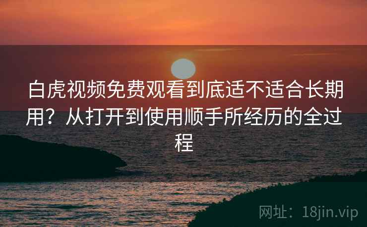白虎视频免费观看到底适不适合长期用？从打开到使用顺手所经历的全过程