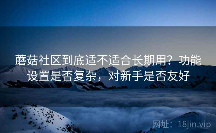 蘑菇社区到底适不适合长期用?功能设置是否复杂,对新手是否友好 蘑菇社区到底适不适合长期用?功能设置是否复杂,对新手是否友好
