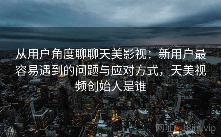 从用户角度聊聊天美影视:新用户最容易遇到的问题与应对方式,天美视频创始人是谁 从用户角度聊聊天美影视:新用户最容易遇到的问题与应对方式,天美视频创始人是谁
