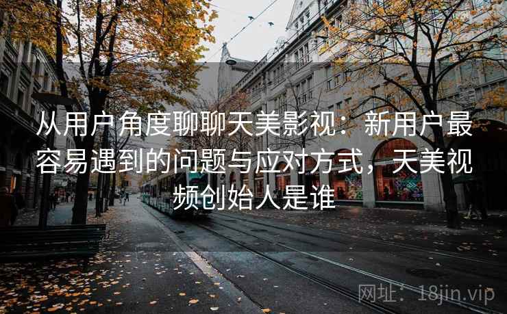 从用户角度聊聊天美影视:新用户最容易遇到的问题与应对方式,天美视频创始人是谁 从用户角度聊聊天美影视:新用户最容易遇到的问题与应对方式,天美视频创始人是谁