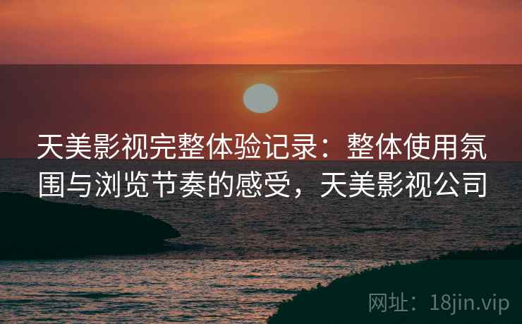天美影视完整体验记录：整体使用氛围与浏览节奏的感受，天美影视公司