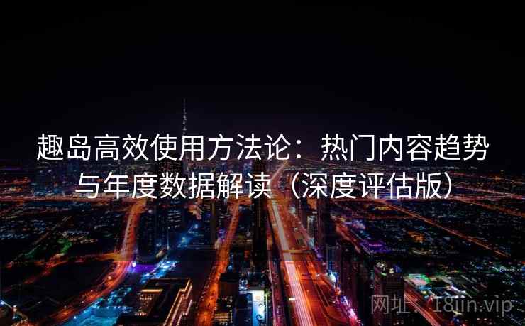 趣岛高效使用方法论：热门内容趋势与年度数据解读（深度评估版）