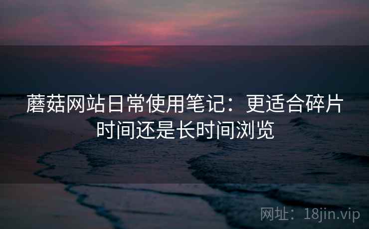 蘑菇网站日常使用笔记:更适合碎片时间还是长时间浏览 蘑菇网站日常使用笔记:更适合碎片时间还是长时间浏览