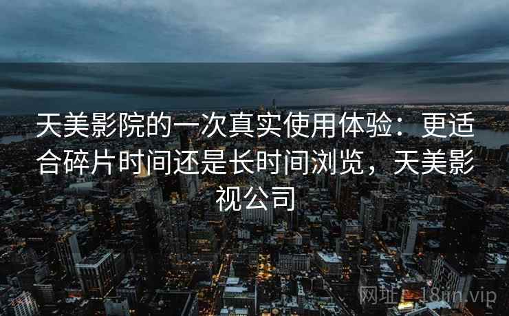 天美影院的一次真实使用体验：更适合碎片时间还是长时间浏览，天美影视公司