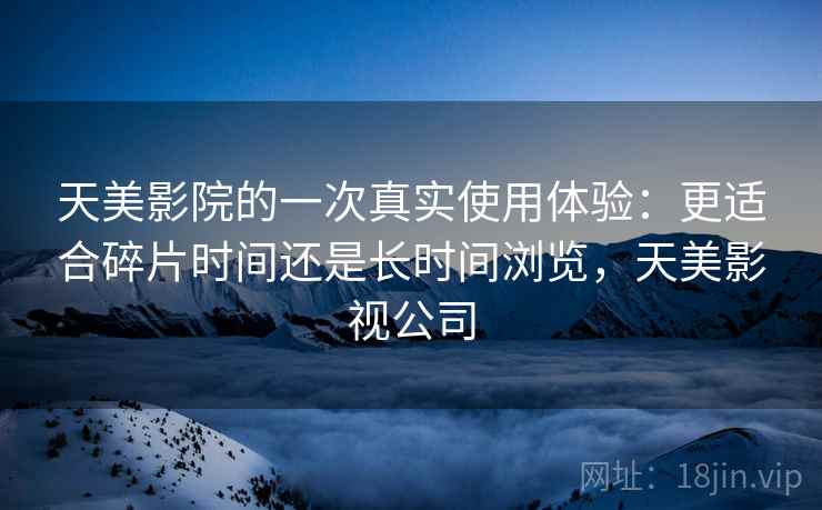 天美影院的一次真实使用体验：更适合碎片时间还是长时间浏览，天美影视公司