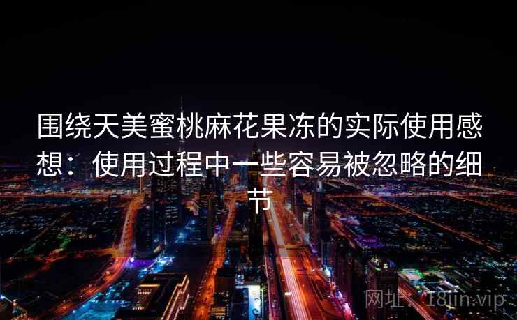 围绕天美蜜桃麻花果冻的实际使用感想:使用过程中一些容易被忽略的细节 围绕天美蜜桃麻花果冻的实际使用感想:使用过程中一些容易被忽略的细节