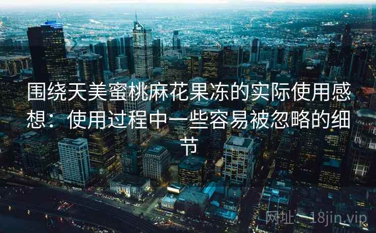 围绕天美蜜桃麻花果冻的实际使用感想:使用过程中一些容易被忽略的细节 围绕天美蜜桃麻花果冻的实际使用感想:使用过程中一些容易被忽略的细节