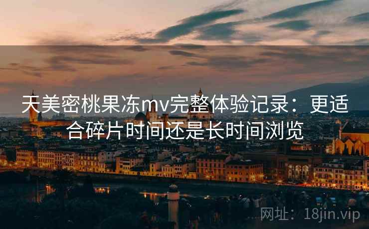 天美密桃果冻mv完整体验记录:更适合碎片时间还是长时间浏览 天美密桃果冻mv完整体验记录:更适合碎片时间还是长时间浏览