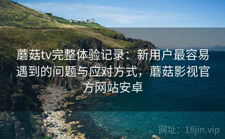 蘑菇tv完整体验记录:新用户最容易遇到的问题与应对方式,蘑菇影视官方网站安卓 蘑菇tv完整体验记录:新用户最容易遇到的问题与应对方式,蘑菇影视官方网站安卓