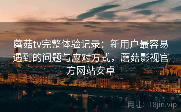 蘑菇tv完整体验记录:新用户最容易遇到的问题与应对方式,蘑菇影视官方网站安卓 蘑菇tv完整体验记录:新用户最容易遇到的问题与应对方式,蘑菇影视官方网站安卓