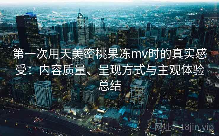 第一次用天美密桃果冻mv时的真实感受:内容质量、呈现方式与主观体验总结 第一次用天美密桃果冻mv时的真实感受:内容质量、呈现方式与主观体验总结