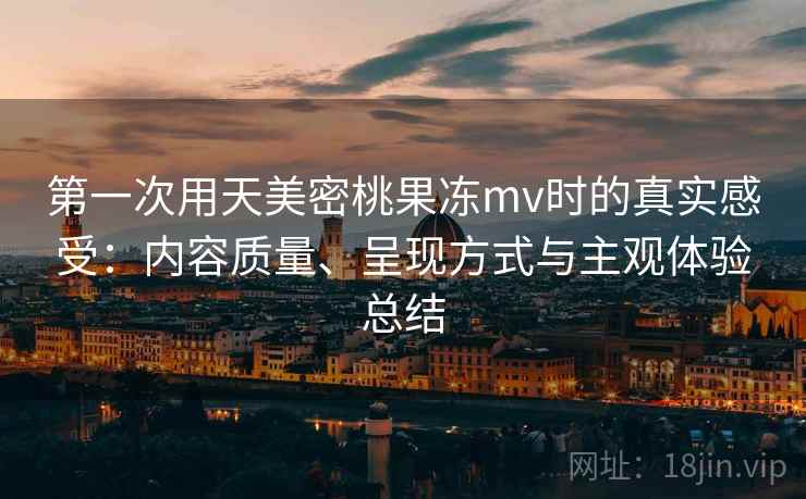 第一次用天美密桃果冻mv时的真实感受:内容质量、呈现方式与主观体验总结 第一次用天美密桃果冻mv时的真实感受:内容质量、呈现方式与主观体验总结