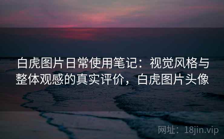 白虎图片日常使用笔记:视觉风格与整体观感的真实评价,白虎图片头像 白虎图片日常使用笔记:视觉风格与整体观感的真实评价,白虎图片头像