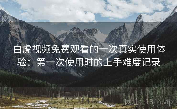 白虎视频免费观看的一次真实使用体验:第一次使用时的上手难度记录 白虎视频免费观看的一次真实使用体验:第一次使用时的上手难度记录