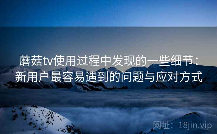 蘑菇tv使用过程中发现的一些细节：新用户最容易遇到的问题与应对方式