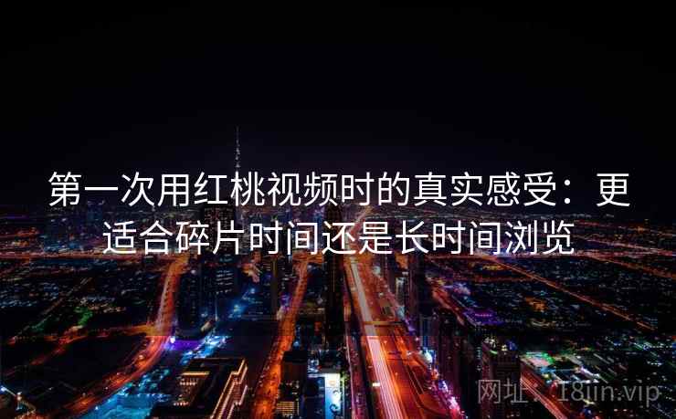 第一次用红桃视频时的真实感受:更适合碎片时间还是长时间浏览 第一次用红桃视频时的真实感受:更适合碎片时间还是长时间浏览
