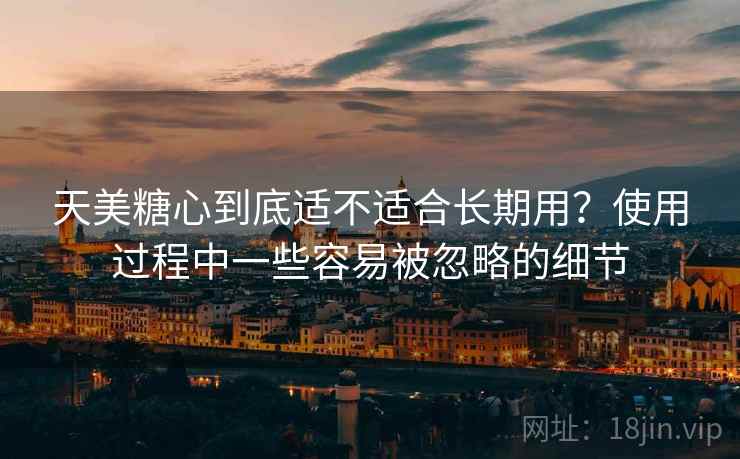 天美糖心到底适不适合长期用?使用过程中一些容易被忽略的细节 天美糖心到底适不适合长期用?使用过程中一些容易被忽略的细节