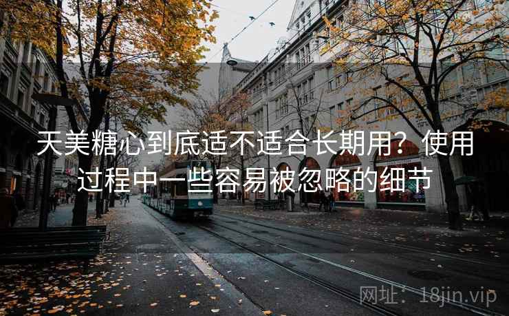 天美糖心到底适不适合长期用?使用过程中一些容易被忽略的细节 天美糖心到底适不适合长期用?使用过程中一些容易被忽略的细节