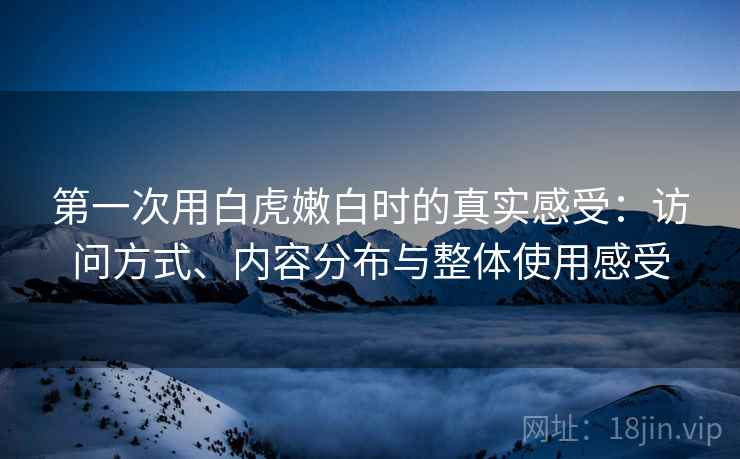 第一次用白虎嫩白时的真实感受:访问方式、内容分布与整体使用感受 第一次用白虎嫩白时的真实感受:访问方式、内容分布与整体使用感受