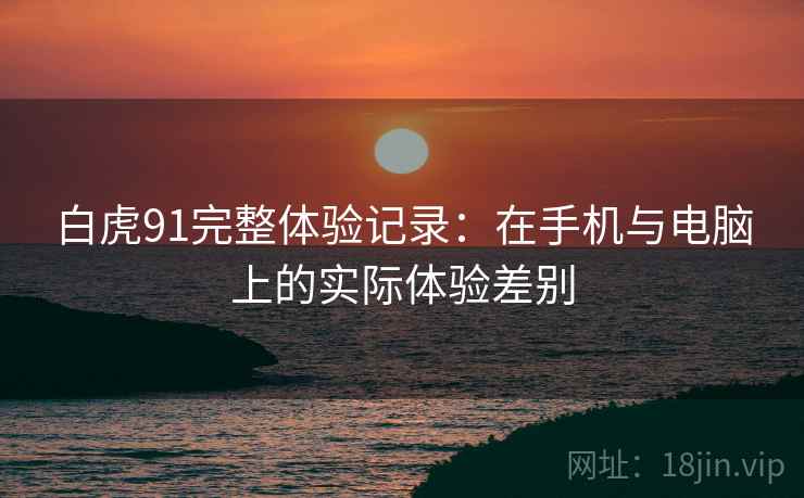 白虎91完整体验记录:在手机与电脑上的实际体验差别 白虎91完整体验记录:在手机与电脑上的实际体验差别