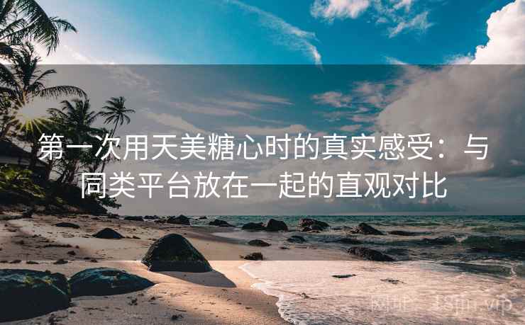 第一次用天美糖心时的真实感受:与同类平台放在一起的直观对比 第一次用天美糖心时的真实感受:与同类平台放在一起的直观对比