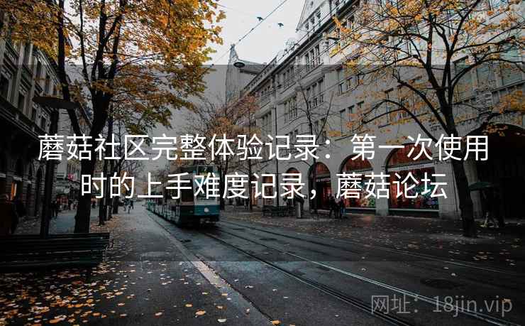 蘑菇社区完整体验记录:第一次使用时的上手难度记录,蘑菇论坛 蘑菇社区完整体验记录:第一次使用时的上手难度记录,蘑菇论坛