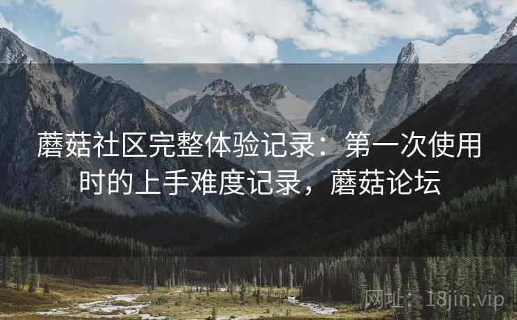 蘑菇社区完整体验记录:第一次使用时的上手难度记录,蘑菇论坛 蘑菇社区完整体验记录:第一次使用时的上手难度记录,蘑菇论坛