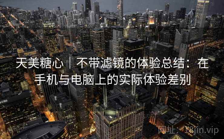 天美糖心｜不带滤镜的体验总结：在手机与电脑上的实际体验差别