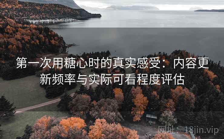 第一次用糖心时的真实感受:内容更新频率与实际可看程度评估 第一次用糖心时的真实感受:内容更新频率与实际可看程度评估