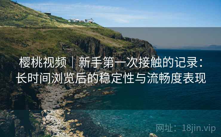 樱桃视频|新手第一次接触的记录:长时间浏览后的稳定性与流畅度表现 樱桃视频|新手第一次接触的记录:长时间浏览后的稳定性与流畅度表现