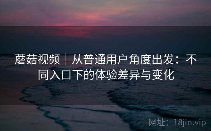 蘑菇视频|从普通用户角度出发:不同入口下的体验差异与变化 蘑菇视频|从普通用户角度出发:不同入口下的体验差异与变化
