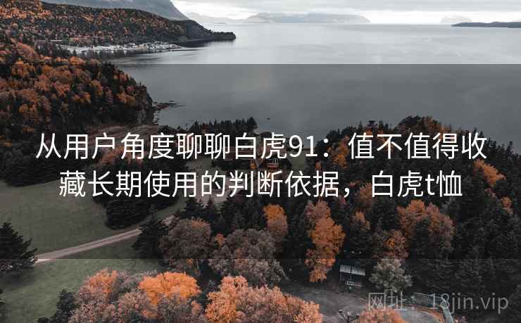 从用户角度聊聊白虎91：值不值得收藏长期使用的判断依据，白虎t恤