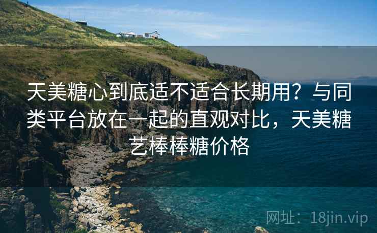 天美糖心到底适不适合长期用?与同类平台放在一起的直观对比,天美糖艺棒棒糖价格 天美糖心到底适不适合长期用?与同类平台放在一起的直观对比,天美糖艺棒棒糖价格