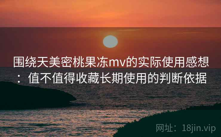 围绕天美密桃果冻mv的实际使用感想：值不值得收藏长期使用的判断依据
