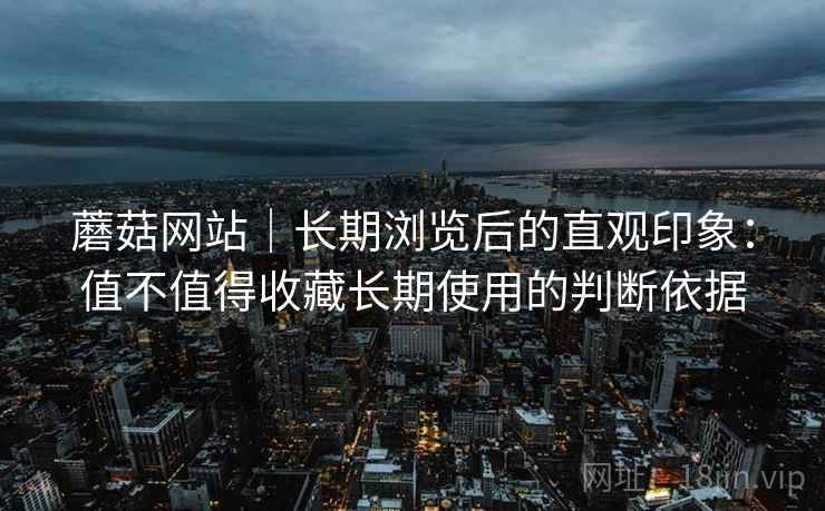 蘑菇网站|长期浏览后的直观印象:值不值得收藏长期使用的判断依据 蘑菇网站|长期浏览后的直观印象:值不值得收藏长期使用的判断依据