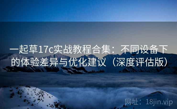 一起草17c实战教程合集:不同设备下的体验差异与优化建议(深度评估版) 一起草17c实战教程合集:不同设备下的体验差异与优化建议(深度评估版)