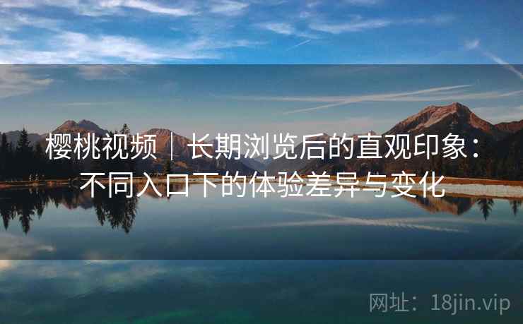樱桃视频|长期浏览后的直观印象:不同入口下的体验差异与变化 樱桃视频|长期浏览后的直观印象:不同入口下的体验差异与变化