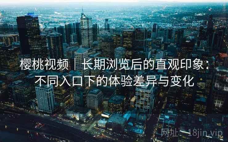 樱桃视频|长期浏览后的直观印象:不同入口下的体验差异与变化 樱桃视频|长期浏览后的直观印象:不同入口下的体验差异与变化