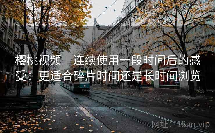 樱桃视频|连续使用一段时间后的感受:更适合碎片时间还是长时间浏览 樱桃视频|连续使用一段时间后的感受:更适合碎片时间还是长时间浏览